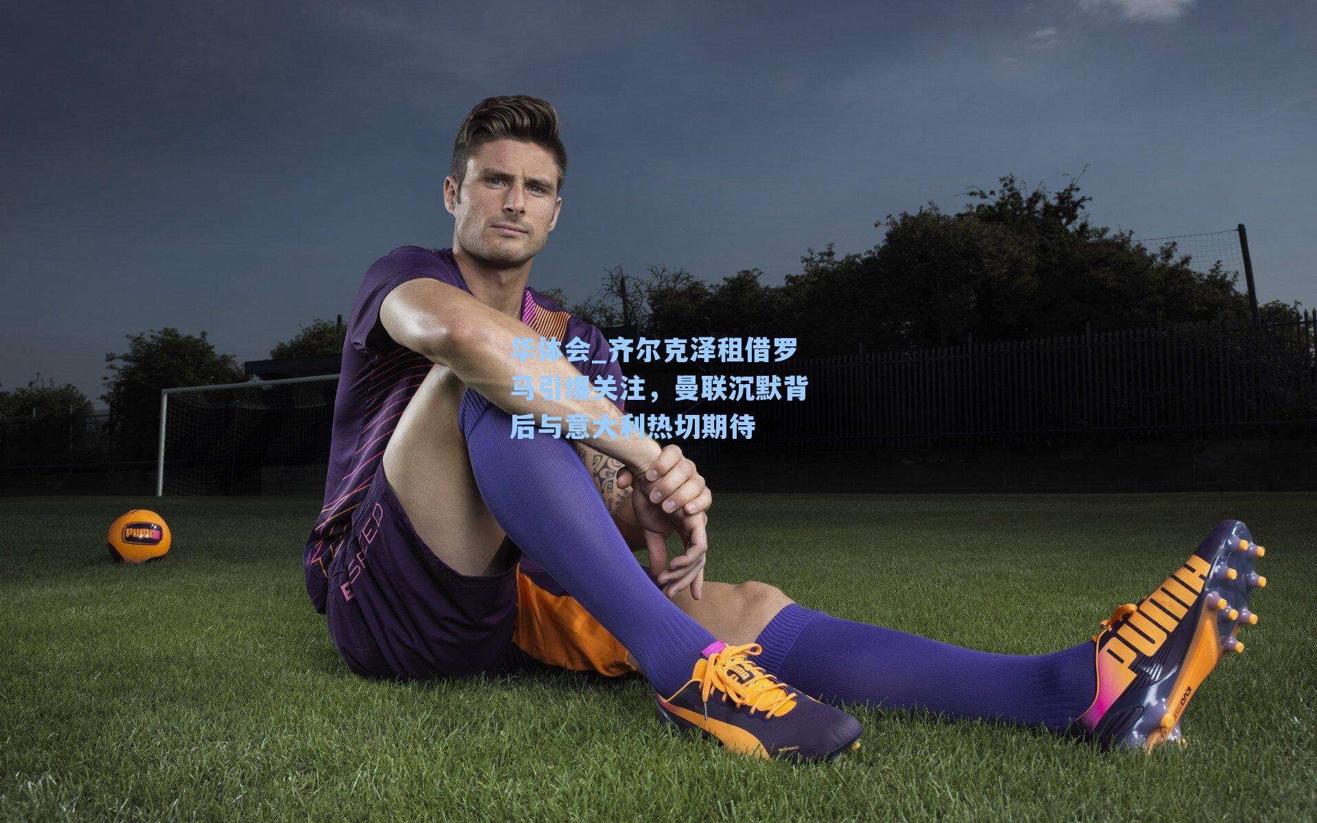 华体会_齐尔克泽租借罗马引爆关注，曼联沉默背后与意大利热切期待