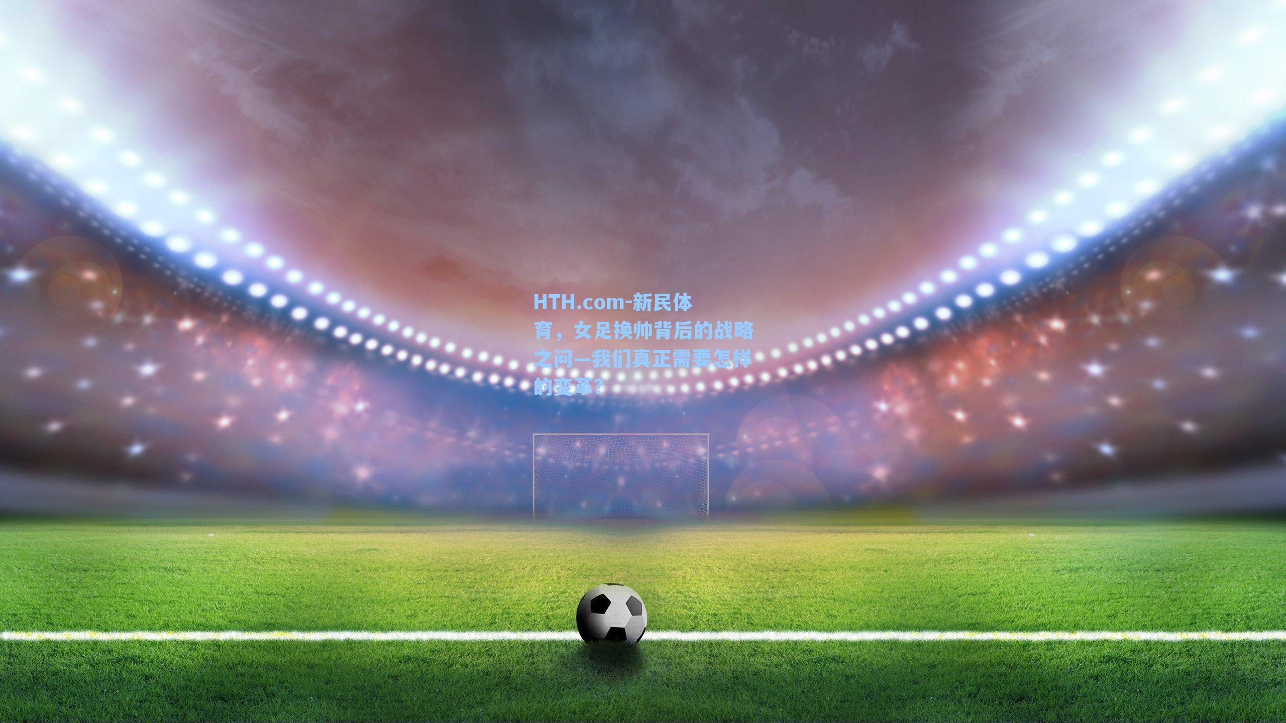HTH.com-新民体育，女足换帅背后的战略之问—我们真正需要怎样的变革？