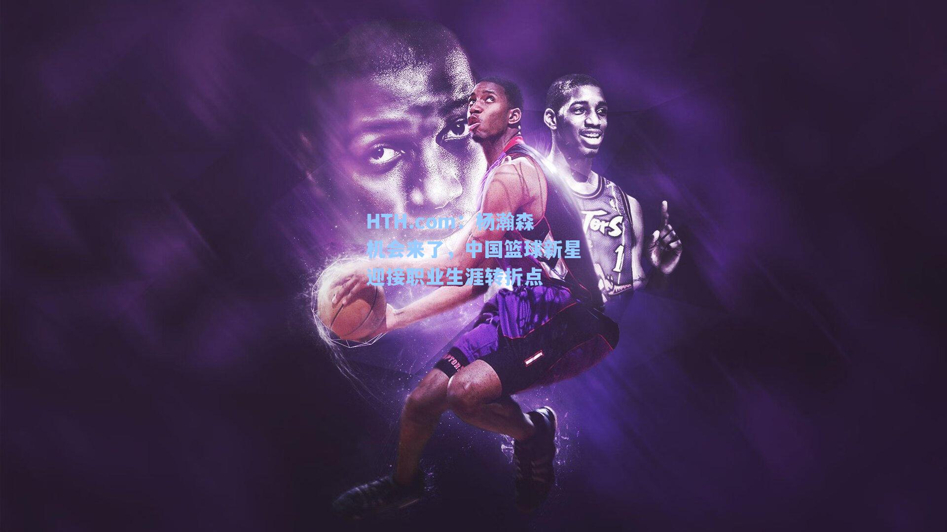 HTH.com：杨瀚森机会来了，中国篮球新星迎接职业生涯转折点